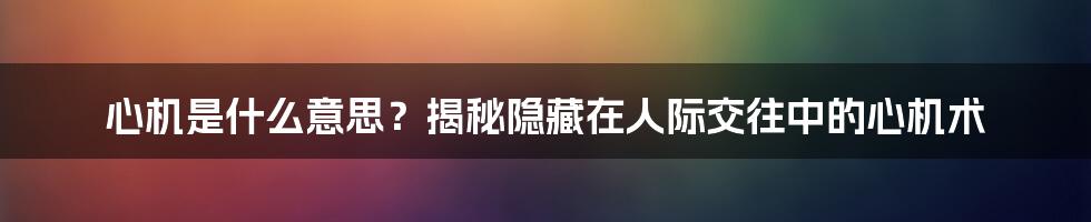 心机是什么意思？揭秘隐藏在人际交往中的心机术