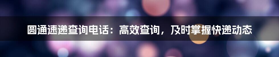 圆通速递查询电话：高效查询，及时掌握快递动态