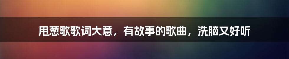 甩葱歌歌词大意，有故事的歌曲，洗脑又好听