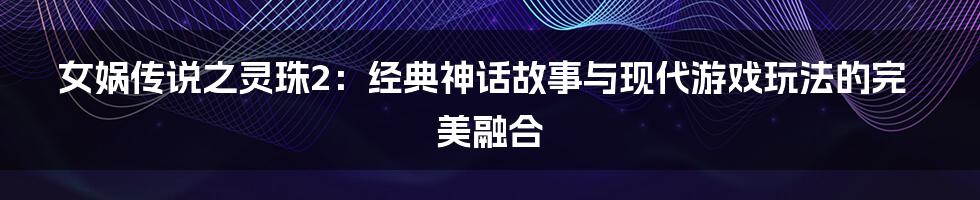 女娲传说之灵珠2：经典神话故事与现代游戏玩法的完美融合