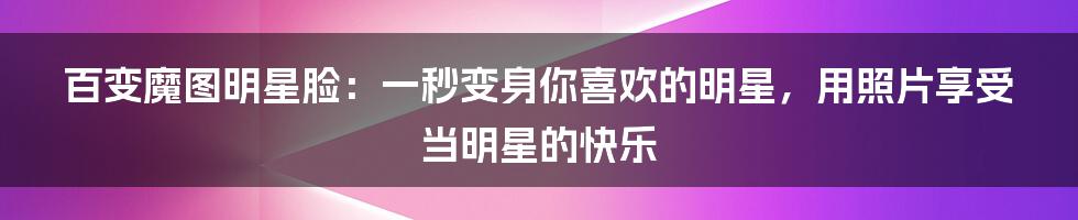 百变魔图明星脸：一秒变身你喜欢的明星，用照片享受当明星的快乐