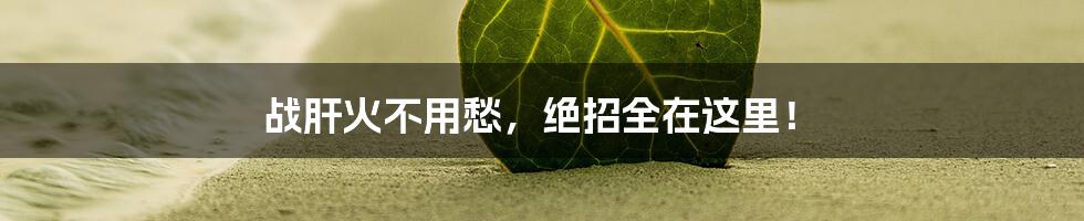 战肝火不用愁，绝招全在这里！