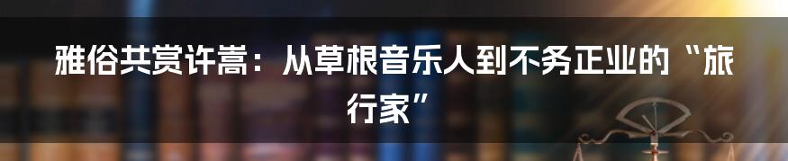 雅俗共赏许嵩：从草根音乐人到不务正业的“旅行家”