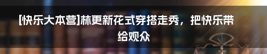 [快乐大本营]林更新花式穿搭走秀，把快乐带给观众