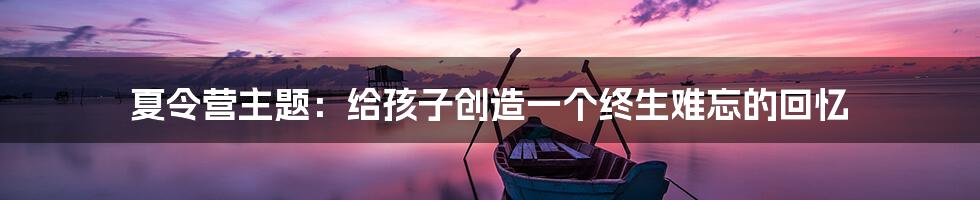 夏令营主题：给孩子创造一个终生难忘的回忆