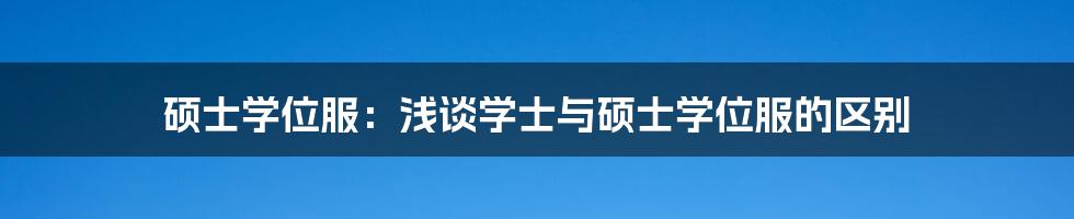 硕士学位服：浅谈学士与硕士学位服的区别