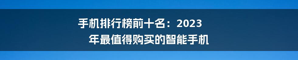 手机排行榜前十名：2023 年最值得购买的智能手机