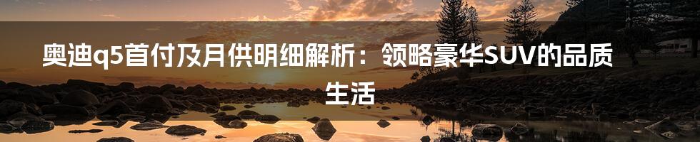 奥迪q5首付及月供明细解析：领略豪华SUV的品质生活