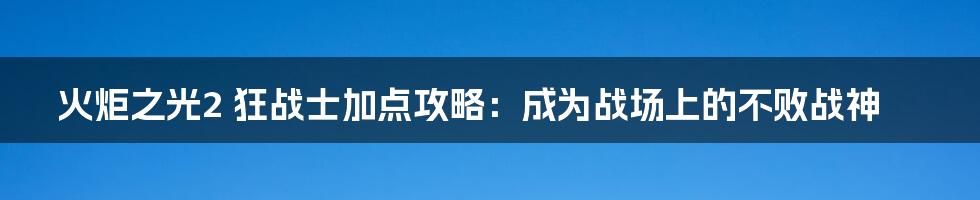 火炬之光2 狂战士加点攻略：成为战场上的不败战神