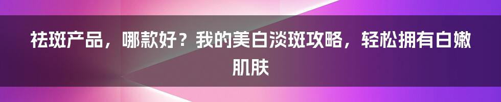 祛斑产品，哪款好？我的美白淡斑攻略，轻松拥有白嫩肌肤