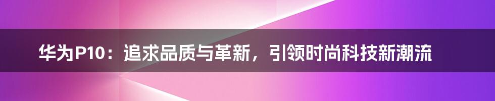 华为P10：追求品质与革新，引领时尚科技新潮流