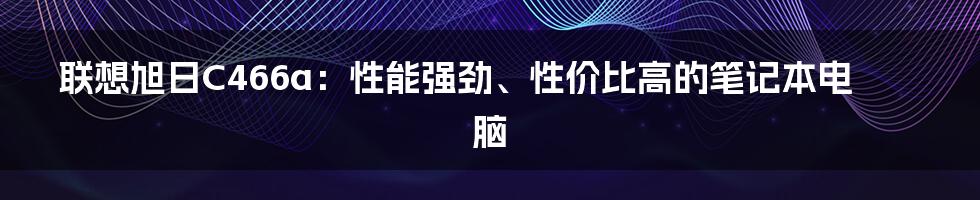 联想旭日C466a：性能强劲、性价比高的笔记本电脑