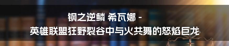 钢之逆鳞 希瓦娜 - 英雄联盟狂野裂谷中与火共舞的怒焰巨龙