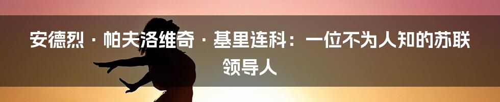 安德烈·帕夫洛维奇·基里连科：一位不为人知的苏联领导人