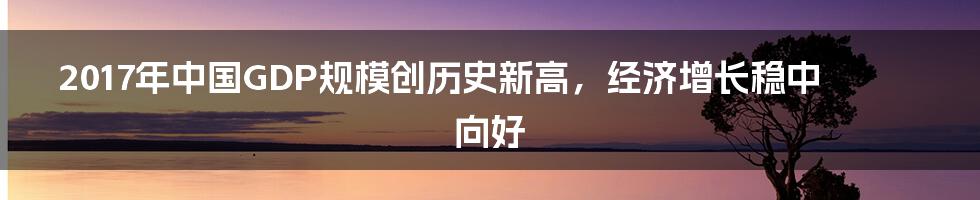 2017年中国GDP规模创历史新高，经济增长稳中向好