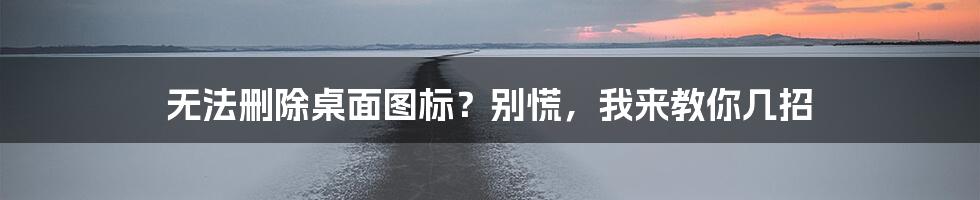 无法删除桌面图标？别慌，我来教你几招