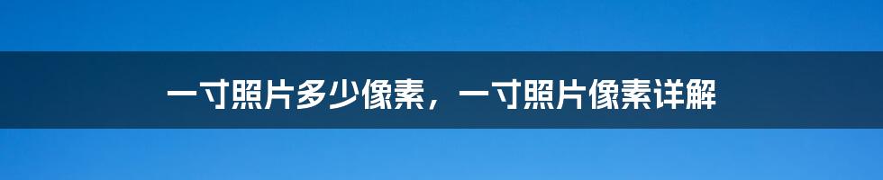 一寸照片多少像素，一寸照片像素详解