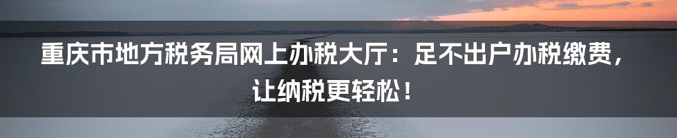 重庆市地方税务局网上办税大厅：足不出户办税缴费，让纳税更轻松！