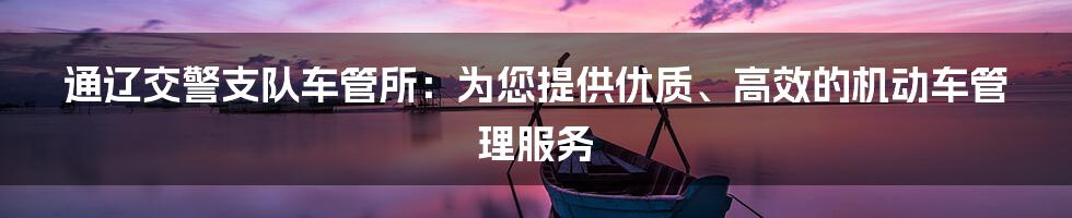 通辽交警支队车管所：为您提供优质、高效的机动车管理服务