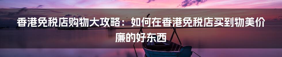 香港免税店购物大攻略：如何在香港免税店买到物美价廉的好东西