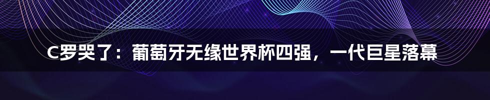 C罗哭了：葡萄牙无缘世界杯四强，一代巨星落幕