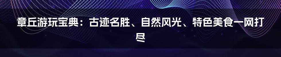 章丘游玩宝典：古迹名胜、自然风光、特色美食一网打尽