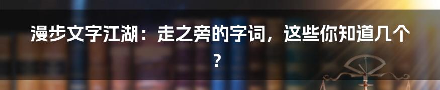 漫步文字江湖：走之旁的字词，这些你知道几个？