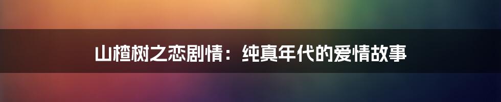 山楂树之恋剧情：纯真年代的爱情故事