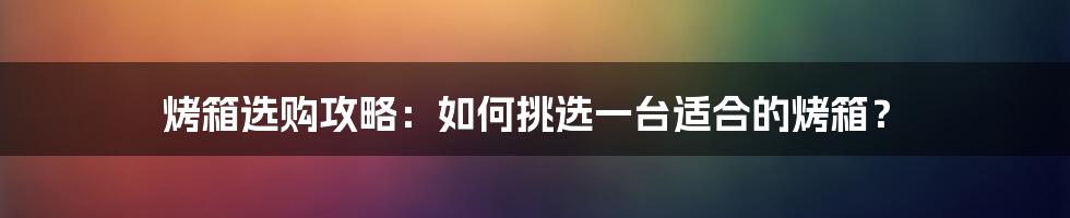 烤箱选购攻略：如何挑选一台适合的烤箱？