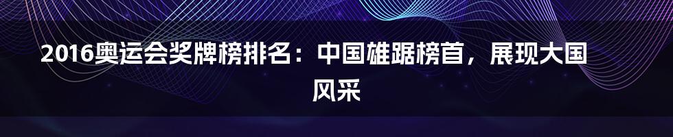 2016奥运会奖牌榜排名：中国雄踞榜首，展现大国风采