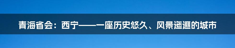 青海省会：西宁——一座历史悠久、风景迤逦的城市