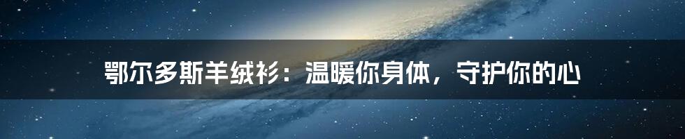 鄂尔多斯羊绒衫：温暖你身体，守护你的心