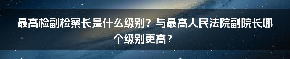 最高检副检察长是什么级别？与最高人民法院副院长哪个级别更高？