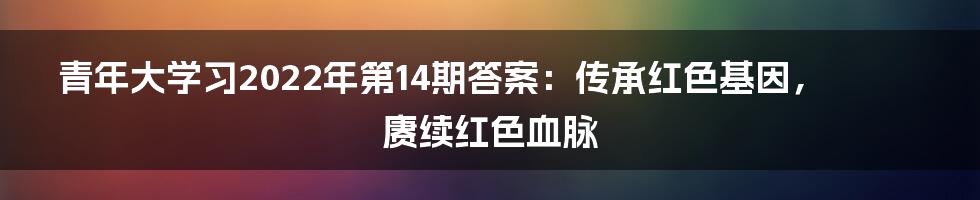 青年大学习2022年第14期答案：传承红色基因，赓续红色血脉