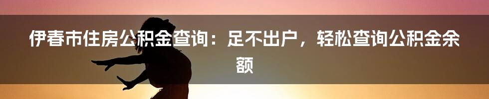 伊春市住房公积金查询：足不出户，轻松查询公积金余额