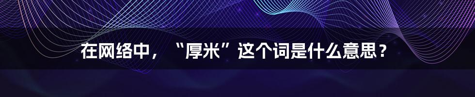 在网络中，“厚米”这个词是什么意思？