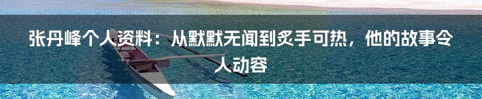 张丹峰个人资料：从默默无闻到炙手可热，他的故事令人动容