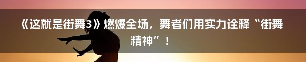 《这就是街舞3》燃爆全场，舞者们用实力诠释“街舞精神”！