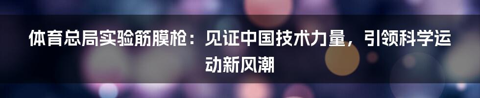 体育总局实验筋膜枪：见证中国技术力量，引领科学运动新风潮