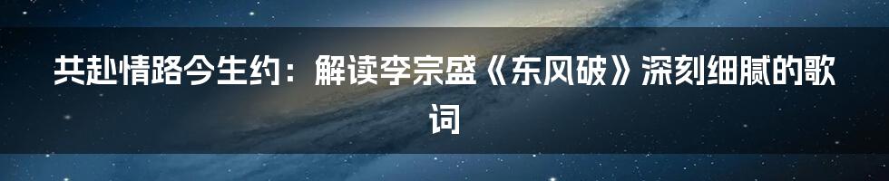 共赴情路今生约：解读李宗盛《东风破》深刻细腻的歌词