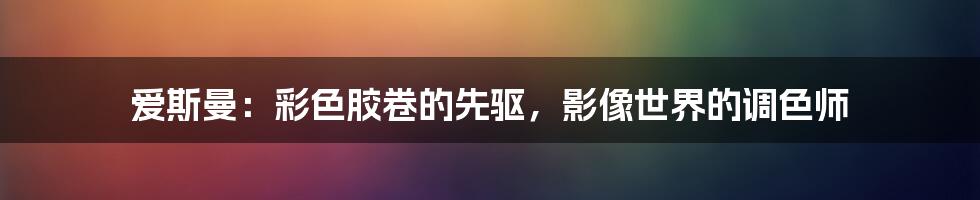 爱斯曼：彩色胶卷的先驱，影像世界的调色师