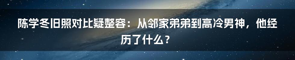 陈学冬旧照对比疑整容：从邻家弟弟到高冷男神，他经历了什么？