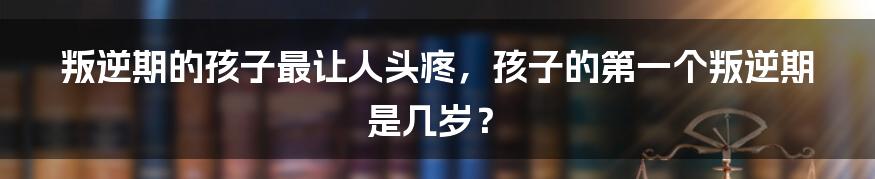 叛逆期的孩子最让人头疼，孩子的第一个叛逆期是几岁？