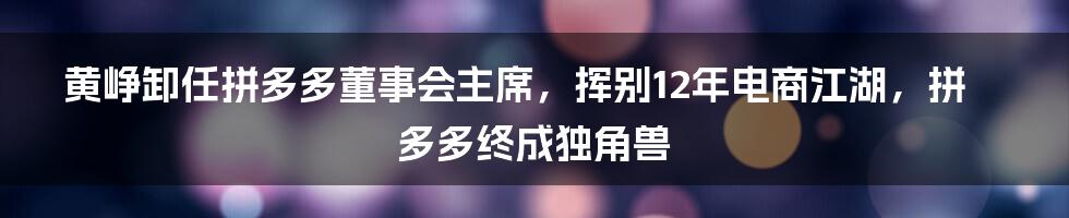 黄峥卸任拼多多董事会主席，挥别12年电商江湖，拼多多终成独角兽