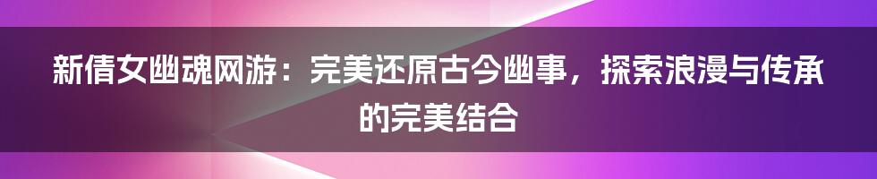 新倩女幽魂网游：完美还原古今幽事，探索浪漫与传承的完美结合