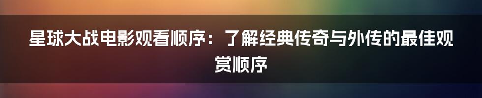 星球大战电影观看顺序：了解经典传奇与外传的最佳观赏顺序