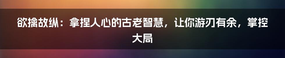 欲擒故纵：拿捏人心的古老智慧，让你游刃有余，掌控大局