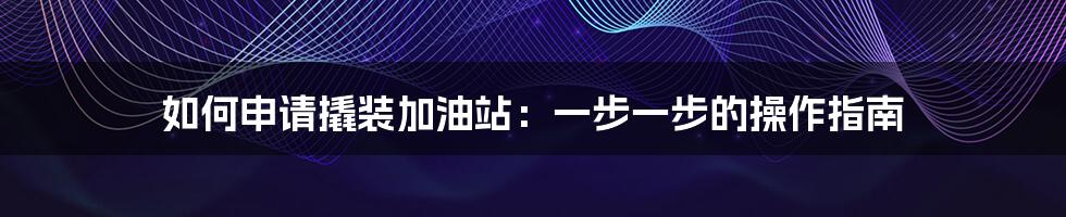 如何申请撬装加油站：一步一步的操作指南