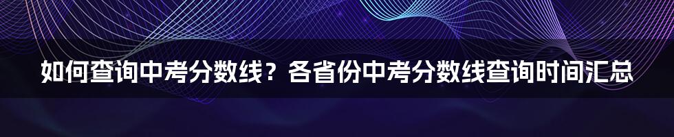 如何查询中考分数线？各省份中考分数线查询时间汇总