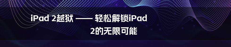 iPad 2越狱 —— 轻松解锁iPad 2的无限可能